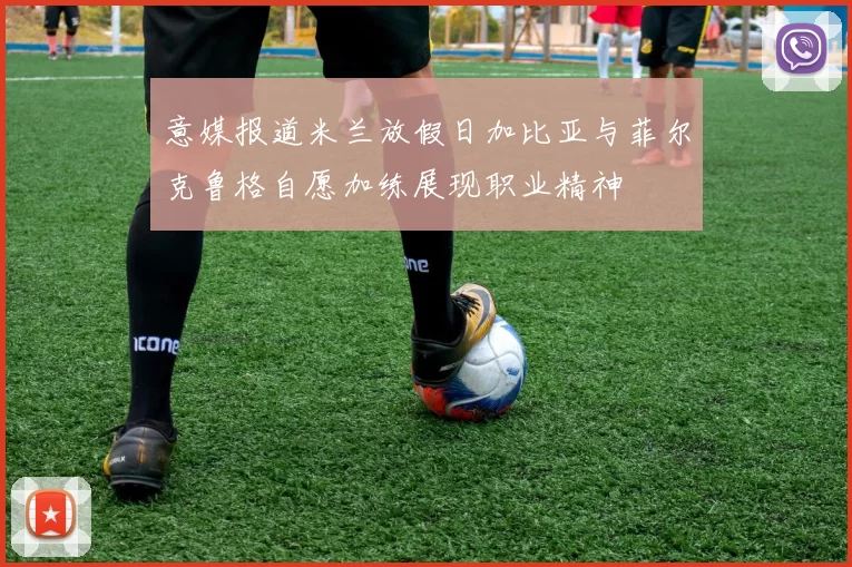 意媒报道米兰放假日加比亚与菲尔克鲁格自愿加练展现职业精神