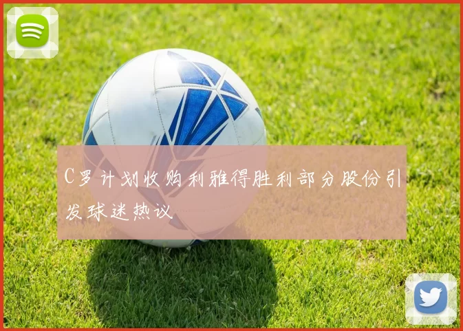 C罗计划收购利雅得胜利部分股份引发球迷热议