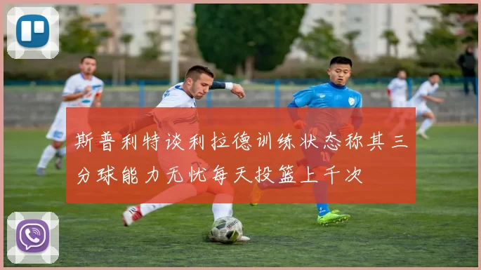 斯普利特谈利拉德训练状态称其三分球能力无忧每天投篮上千次