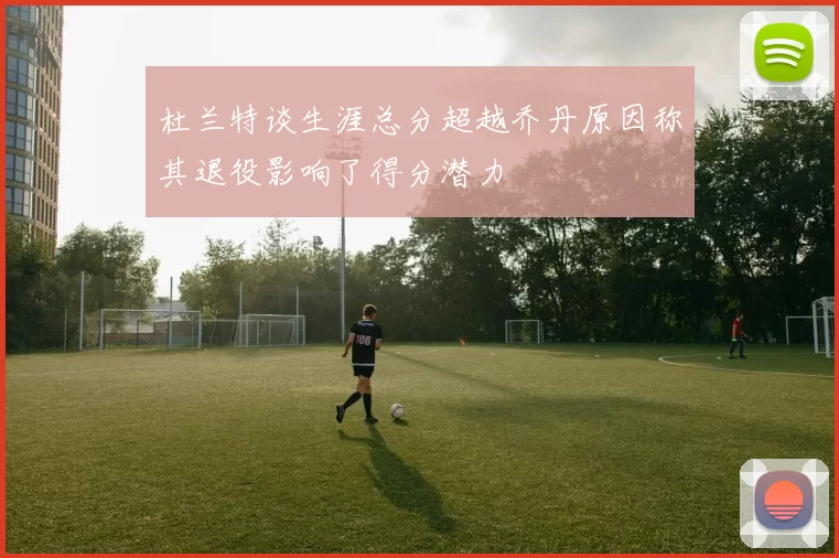 杜兰特谈生涯总分超越乔丹原因称其退役影响了得分潜力