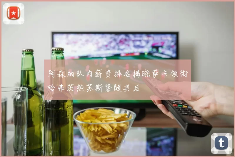 阿森纳队内薪资排名揭晓萨卡领衔哈弗茨热苏斯紧随其后