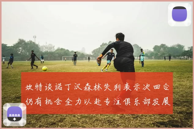 坎特谈诺丁汉森林失利表示次回合仍有机会全力以赴专注俱乐部发展