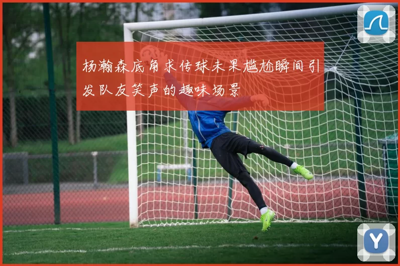 杨瀚森底角求传球未果尴尬瞬间引发队友笑声的趣味场景