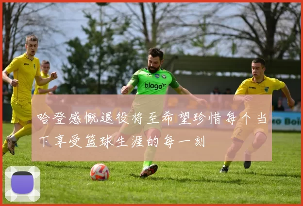 哈登感慨退役将至希望珍惜每个当下享受篮球生涯的每一刻