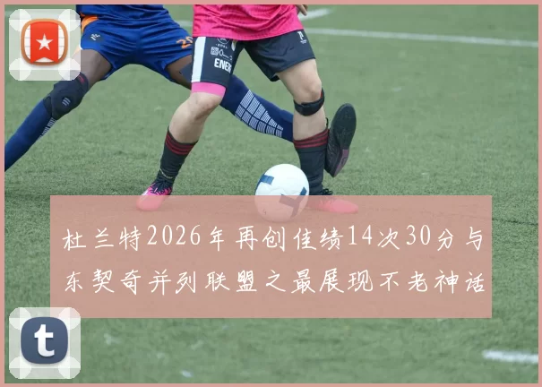 杜兰特2026年再创佳绩14次30分与东契奇并列联盟之最展现不老神话