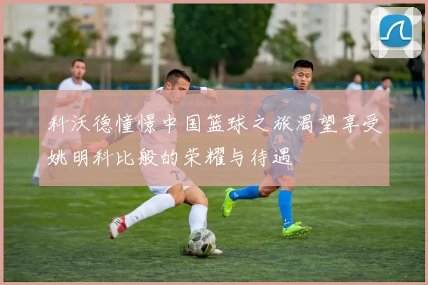 科沃德憧憬中国篮球之旅渴望享受姚明科比般的荣耀与待遇