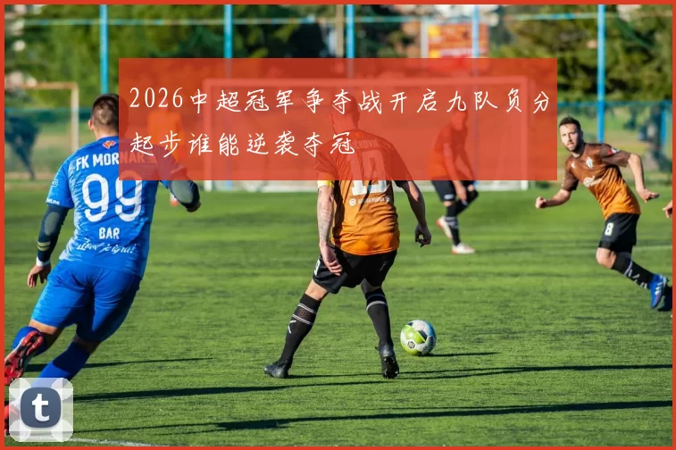2026中超冠军争夺战开启九队负分起步谁能逆袭夺冠