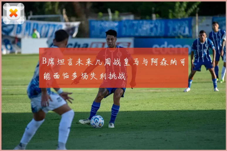 B席坦言未来几周战皇马与阿森纳可能面临多场失利挑战