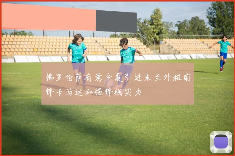 佛罗伦萨有意今夏引进米兰外租前锋卡马达加强锋线实力