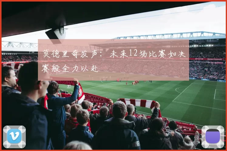 莫德里奇发声：未来12场比赛如决赛般全力以赴