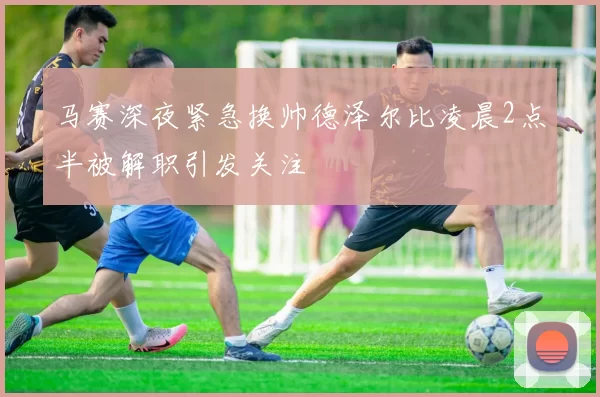 马赛深夜紧急换帅德泽尔比凌晨2点半被解职引发关注