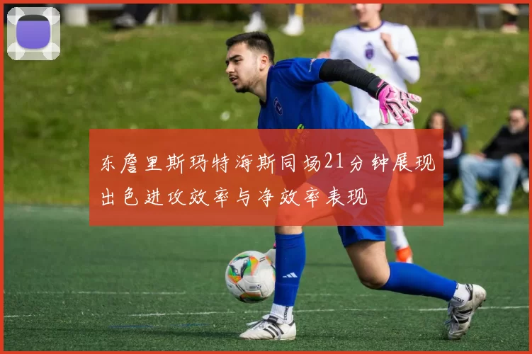 东詹里斯玛特海斯同场21分钟展现出色进攻效率与净效率表现