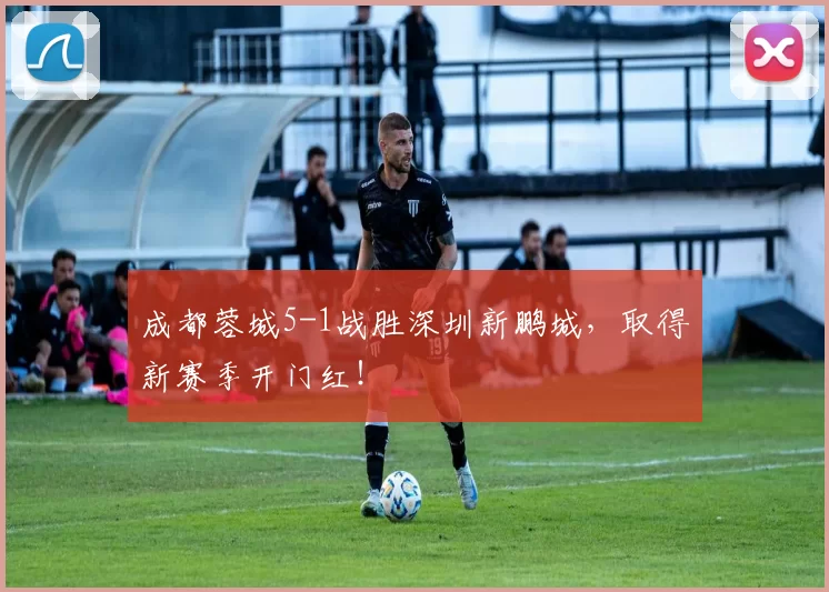成都蓉城5-1战胜深圳新鹏城，取得新赛季开门红！