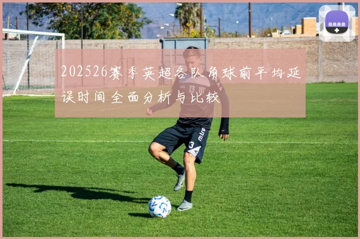 202526赛季英超各队角球前平均延误时间全面分析与比较