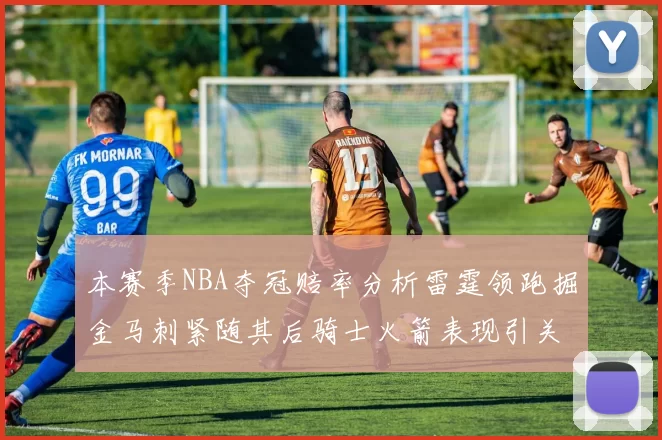 本赛季NBA夺冠赔率分析雷霆领跑掘金马刺紧随其后骑士火箭表现引关注