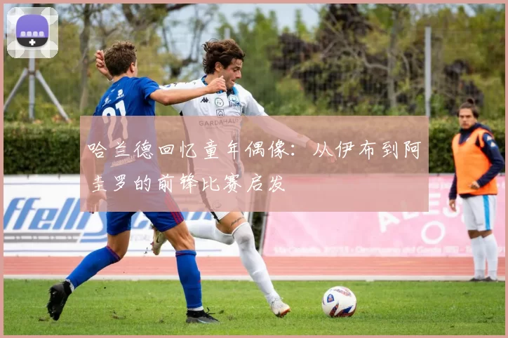 哈兰德回忆童年偶像：从伊布到阿圭罗的前锋比赛启发