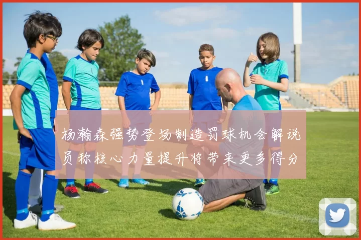 杨瀚森强势登场制造罚球机会解说员称核心力量提升将带来更多得分可能