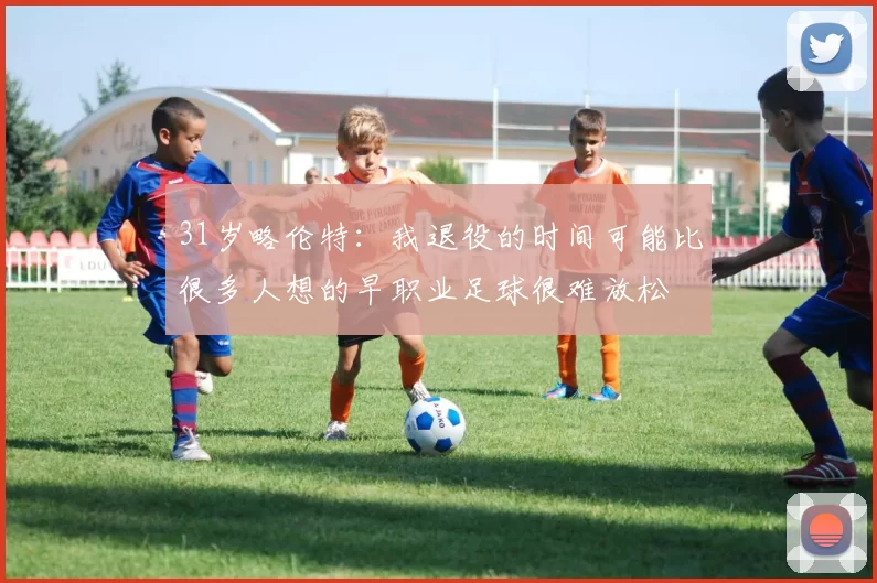 31岁略伦特:我退役的时间可能比很多人想的早职业足球很难放松