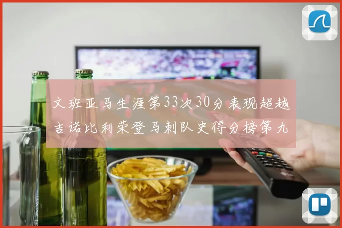 文班亚马生涯第33次30分表现超越吉诺比利荣登马刺队史得分榜第九位