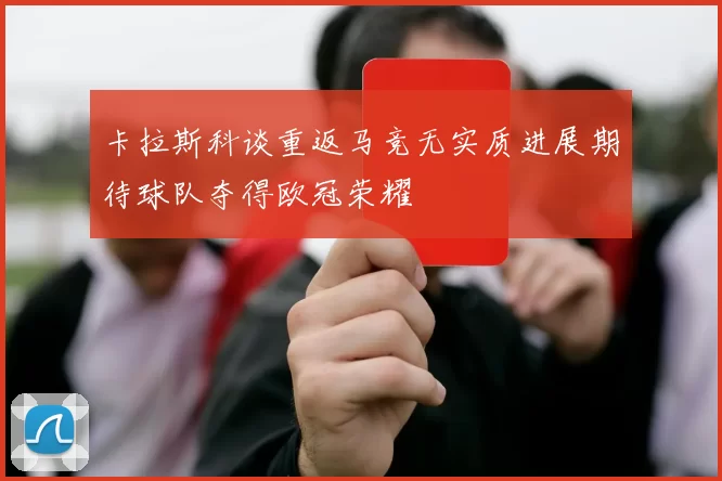 卡拉斯科谈重返马竞无实质进展期待球队夺得欧冠荣耀