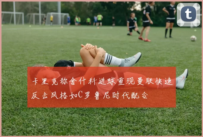 卡里克称舍什科进球重现曼联快速反击风格如C罗鲁尼时代配合