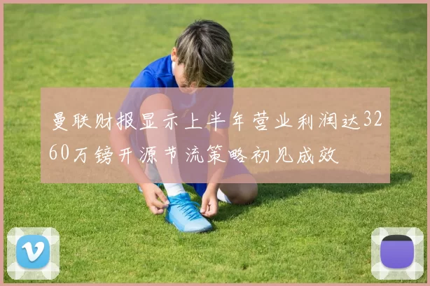 曼联财报显示上半年营业利润达3260万镑开源节流策略初见成效