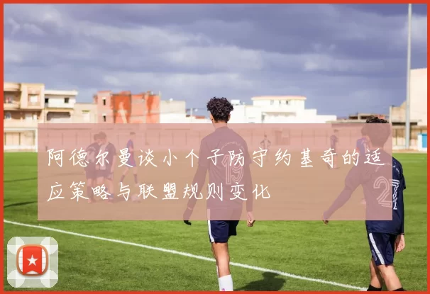 阿德尔曼谈小个子防守约基奇的适应策略与联盟规则变化