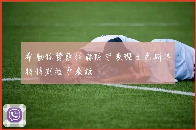 希勒称赞萨拉赫防守表现出色斯洛特特别给予表扬