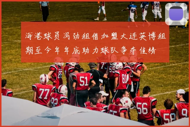 海港球员冯劲租借加盟大连英博租期至今年年底助力球队争夺佳绩