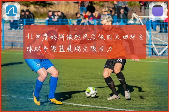 41岁詹姆斯依然风采依旧大回环合球双手灌篮展现无限活力