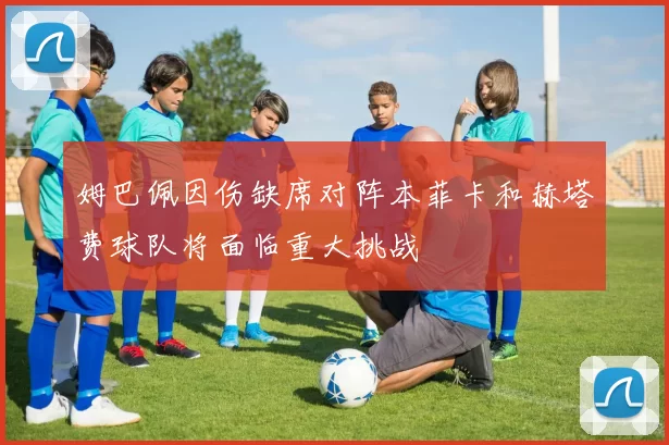 姆巴佩因伤缺席对阵本菲卡和赫塔费球队将面临重大挑战