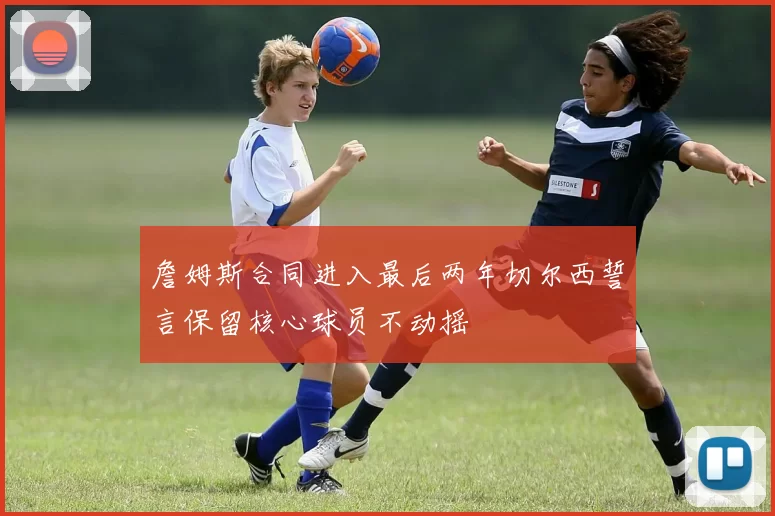 詹姆斯合同进入最后两年切尔西誓言保留核心球员不动摇