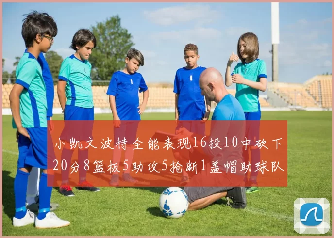 小凯文波特全能表现16投10中砍下20分8篮板5助攻5抢断1盖帽助球队绝杀对手