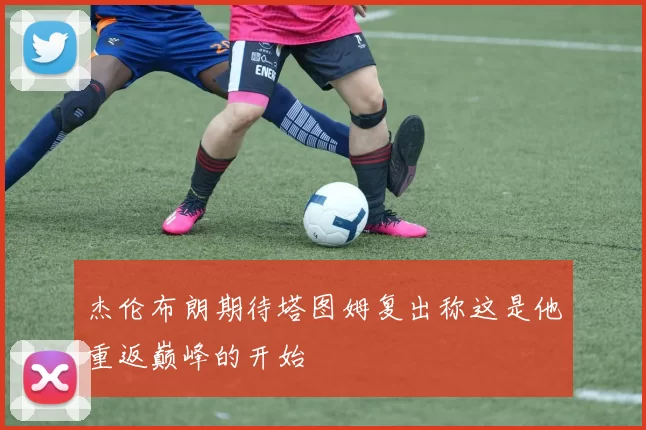 杰伦布朗期待塔图姆复出称这是他重返巅峰的开始