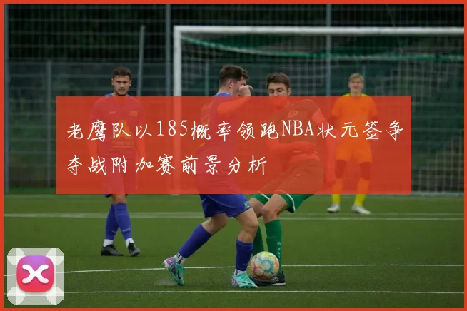 老鹰队以185概率领跑NBA状元签争夺战附加赛前景分析