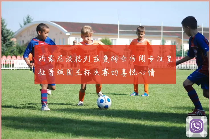 西蒙尼谈格列兹曼转会传闻专注皇社晋级国王杯决赛的喜悦心情