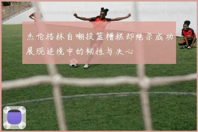 杰伦格林自嘲投篮糟糕却绝杀成功展现逆境中的韧性与决心